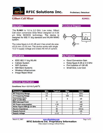 Rficsolutions Inc. RJM01 The RJM01 is 1.6 to 3.0 GHz; Low noise, Gilbert
Cell down conversion SiGe Mixer designed on 0.35
μm SiGe BiCMOS technology. The device is
designed for 802.11 b/g standard and WLAN MIMO
system.
Functional Diagram .
The noise figure is 4.43 dB and it has small die area
of 0.6 mm x 0.55 mm. The device works with single
+3.3 V supply voltage and draws 48 mA of current.